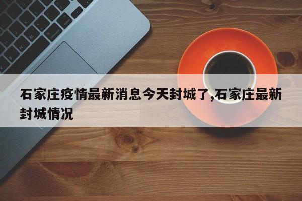 石家庄疫情最新消息今天封城了,石家庄最新封城情况