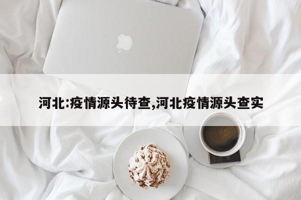 河北:疫情源头待查,河北疫情源头查实