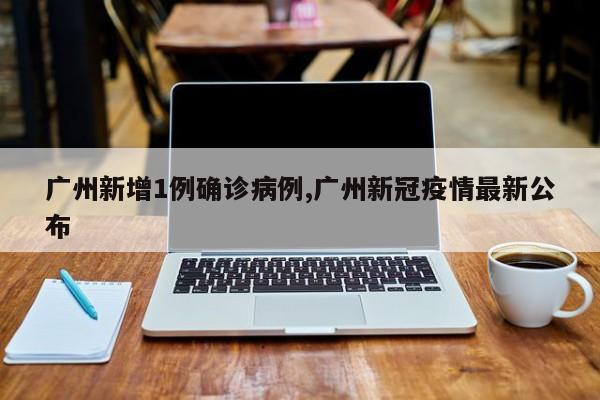 广州新增1例确诊病例,广州新冠疫情最新公布